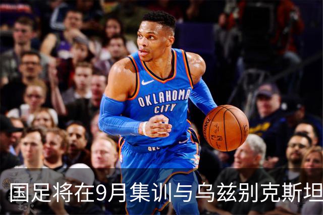 国足将在9月集训与乌兹别克斯坦进行热身赛，年轻一代备受期待